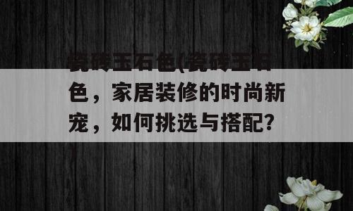 瓷砖玉石色(瓷砖玉石色，家居装修的时尚新宠，如何挑选与搭配？)