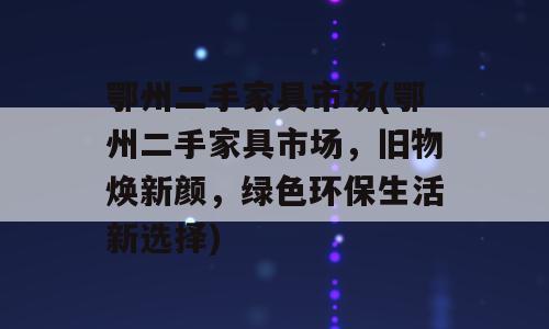 鄂州二手家具市场(鄂州二手家具市场，旧物焕新颜，绿色环保生活新选择)