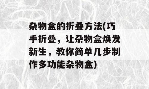 杂物盒的折叠方法(巧手折叠，让杂物盒焕发新生，教你简单几步制作多功能杂物盒)