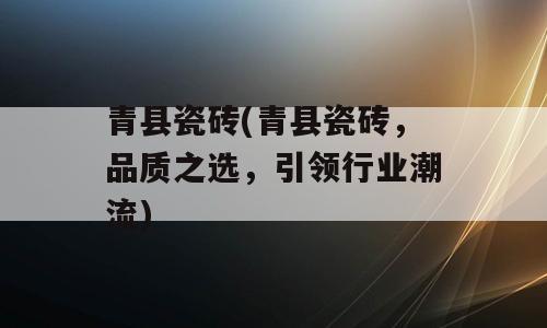 青县瓷砖(青县瓷砖，品质之选，引领行业潮流)