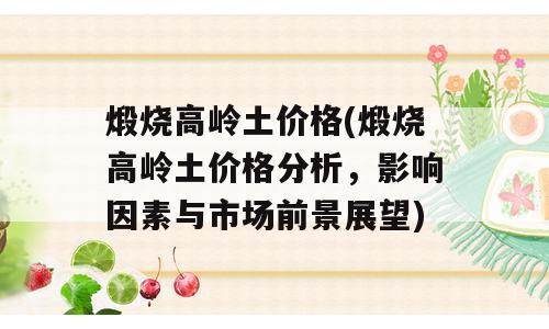 煅烧高岭土价格(煅烧高岭土价格分析，影响因素与市场前景展望)
