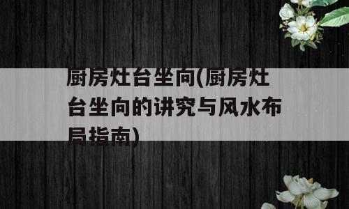厨房灶台坐向(厨房灶台坐向的讲究与风水布局指南)