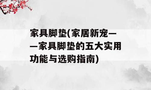 家具脚垫(家居新宠——家具脚垫的五大实用功能与选购指南)