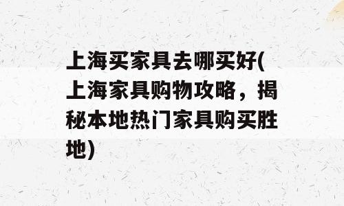 上海买家具去哪买好(上海家具购物攻略，揭秘本地热门家具购买胜地)
