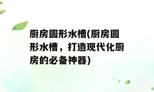 厨房圆形水槽(厨房圆形水槽，打造现代化厨房的必备神器)