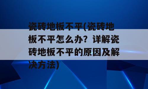 瓷砖地板不平(瓷砖地板不平怎么办？详解瓷砖地板不平的原因及解决方法)