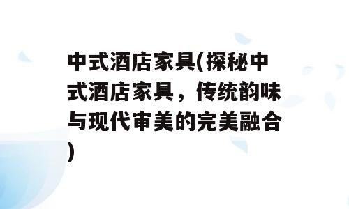 中式酒店家具(探秘中式酒店家具，传统韵味与现代审美的完美融合)